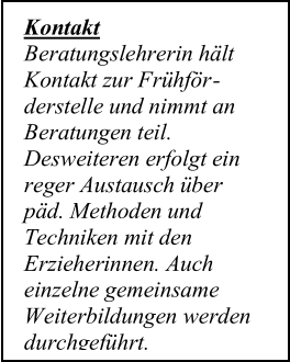 Kontakt   Beratungslehrerin hält  Kontakt zur Frühför -   derstelle und nimmt an  Beratungen teil.  Desweiteren erfolgt ein  reger Austausch über  päd. Methoden und  Techniken mit den  Erzi eherinnen. Auch  einzelne gemeinsame    Weiterbildungen werden  durchgeführt.