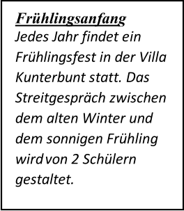 Frühlingsanfang   Jedes Jahr findet ein  Frühlingsfest in der Villa  Kunterbunt statt. Das  Streitgespräch zwischen  dem alten Winter und  dem sonnigen Frühling  wird  von 2 Schülern  gestaltet.