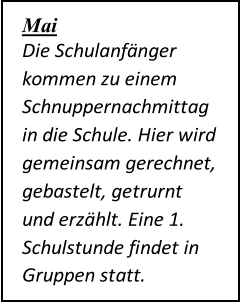 Mai   Die Schulanfänger  kommen zu einem  Schnuppernachmittag  in die Schule. Hier wird  gemeinsam gerechnet,  gebastelt, getrurnt  und erzählt. Eine 1.  Schulstunde findet in  Gruppen statt.