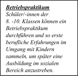 Betriebspraktikum   Schüler/ - innen der    8.  - 10.  Klassen können ein  Betriebspraktikum  durchführen und so erste  berufliche Erfahrungen im  Umgang mit Kindern  sammeln, um später eine  Ausbildung im sozialen  Bereich anzustreben.