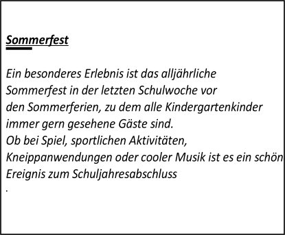 Sommerfest   Ein besonderes Erlebnis ist das alljährliche  Sommerfest in der letzten Schulwoche vor  den Sommerferien, zu dem alle Kindergartenkinder  immer gern gesehene Gäste sind.  Ob bei Spiel, sportlichen Aktivitäten,  Kneippanwendungen oder cooler Musik ist es ein schönes gemeinsames  Ereignis zum Schuljahresabschluss         .