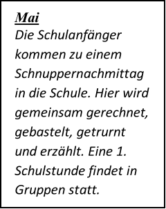 Mai   Die Schulanfänger  kommen zu einem  Schnuppernachmittag  in die Schule. Hier wird  gemeinsam gerechnet,  gebastelt, getrurnt  und erzählt. Eine 1.  Schulstunde findet in  Gruppen statt.